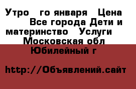  Утро 1-го января › Цена ­ 18 - Все города Дети и материнство » Услуги   . Московская обл.,Юбилейный г.